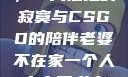 当老婆不在家，一人独处的寂寞与CSGO的陪伴老婆不在家一个人寂寞王者文案
