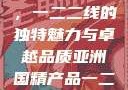 亚洲国精产品，一二二线的独特魅力与卓越品质亚洲国精产品一二二线_第1集