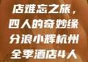 浪小辉与友人的杭州全季酒店难忘之旅，四人的奇妙缘分浪小辉杭州全季酒店4人行助力旅游业复苏