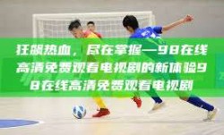 狂飙热血，尽在掌握—98在线高清免费观看电视剧的新体验98在线高清免费观看电视剧