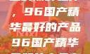 探索中国制造的巅峰之作，96国产精华最好的产品96国产精华最好的产品有哪些