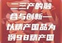 探索中国产业新面貌，一二三产的融合与创新—以精产国品为例98精产国品一二三产区区别视频