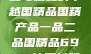 国精产品，一品与二品的卓越国精品国精产品一品二品国精品69XX按摩抖阴学院