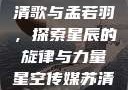 星空传媒的苏清歌与孟若羽，探索星辰的旋律与力量星空传媒苏清歌孟若羽免费