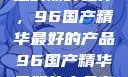 探索中国制造的巅峰之作，96国产精华最好的产品96国产精华最好的产品有哪些