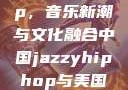 中国 Jazzy Hip-Hop，音乐新潮与文化融合中国jazzyhiphop与美国hiphop的对比
