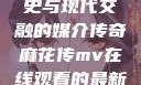 青楼传媒，历史与现代交融的媒介传奇麻花传mv在线观看的最新进展