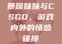 暴躁妹妹与CSGO，游戏内外的情感碰撞