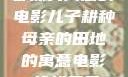 儿子耕种母亲的田地，一部深具寓意的电影儿子耕种母亲的田地的寓意电影一枪战三母2免费观看高清版