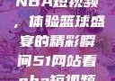 51网站观看NBA短视频，体验篮球盛宴的精彩瞬间51网站看nba短视频51