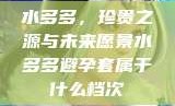 水多多，珍贵之源与未来愿景水多多避孕套属于什么档次