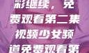 少女频道精彩继续，免费观看第二集视频少女频道免费观看第二集视频下载