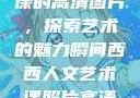 西西人文艺术课的高清图片，探索艺术的魅力瞬间西西人文艺术课照片高清图片夸克