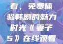 妻子5在线观看，免费体验韩剧的魅力时光《妻子5》在线观看免费韩剧全集