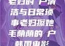老妇的玥户清洁与日常琐事老妇擦她毛荫荫的玥户韩国电影