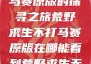 荒野求生不打马赛原版的探寻之旅荒野求生不打马赛原版在哪能看到荒野求生无删减版