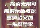 啊哈又加一指，探索无限可能的乐趣与惊喜啊哈又加一指啊哈李白韩信