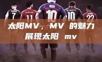 太阳MV，MVち的魅力展现太阳 mv