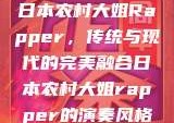 日本农村大姐Rapper，传统与现代的完美融合日本农村大姐rapper的演奏风格