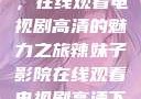 辣妹子影院，在线观看电视剧高清的魅力之旅辣妹子影院在线观看电视剧高清下载