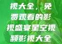 星空视频影视大全，免费观看的影视盛宴星空视频影视大全免费观看在线