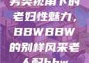 另类视角下的老妇性魅力，BBWBBW的别样风采老人配bbw