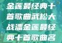 武松大战潘金莲最经典十首歌曲武松大战潘金莲最经典十首歌曲名字叫什么