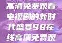 狂飙，在线高清免费观看电视剧的新时代盛宴98在线高清免费观看电视剧