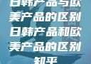 日韩产品与欧美产品的区别日韩产品和欧美产品的区别知乎
