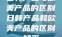 日韩产品与欧美产品的区别日韩产品和欧美产品的区别知乎