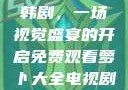 免费观看萝卜大全电视剧韩剧，一场视觉盛宴的开启免费观看萝卜大全电视剧韩剧大牛动漫
