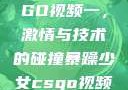 暴躁少女CSGO视频一，激情与技术的碰撞暴躁少女csgo视频一4集
