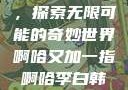 啊哈又加一指，探索无限可能的奇妙世界啊哈又加一指啊哈李白韩信