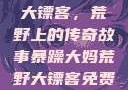 暴躁大妈荒野大镖客，荒野上的传奇故事暴躁大妈荒野大镖客免费观看