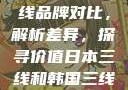日本与韩国三线品牌对比，解析差异，探寻价值日本三线和韩国三线品牌对比视频