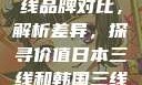 日本与韩国三线品牌对比，解析差异，探寻价值日本三线和韩国三线品牌对比视频