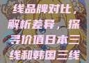 日本与韩国三线品牌对比，解析差异，探寻价值日本三线和韩国三线品牌对比视频