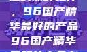 探索中国制造的巅峰之作，96国产精华最好的产品96国产精华最好的产品有哪些