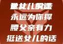 父亲有力挺送女儿的话
女儿，父亲永远为你撑腰父亲有力挺送女儿的话 含义