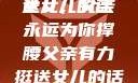 父亲有力挺送女儿的话
女儿，父亲永远为你撑腰父亲有力挺送女儿的话 含义