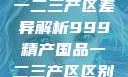 中国精产国品一二三产区差异解析999精产国品一二三产区区别视频区