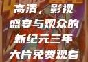 三年大片免费观看完整版高清，影视盛宴与观众的新纪元三年大片免费观看完整版高清爱奇艺