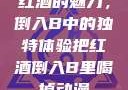 红酒的魅力，倒入B中的独特体验把红酒倒入B里喝掉动漫