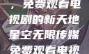 星空无限传媒，免费观看电视剧的新天地星空无限传媒免费观看电视剧最新章节