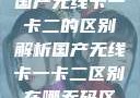 国产无线卡一卡二的区别解析国产无线卡一卡二区别在哪无码区