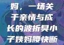 臭小子与姨妈，一场关于亲情与成长的波折臭小子姨妈腰快断了小说推文