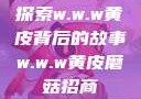 探索w.w.w黄皮背后的故事w.w.w黄皮磨菇招商