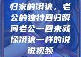 归家的饿狼，老公的独特回归瞬间老公一回来就像饿狼一样的说说视频
