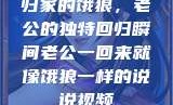 归家的饿狼，老公的独特回归瞬间老公一回来就像饿狼一样的说说视频