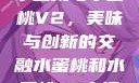 水蜜桃与水蜜桃V2，美味与创新的交融水蜜桃和水蜜桃v2高清